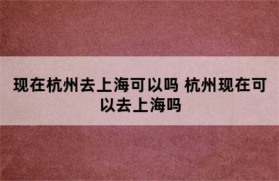 现在杭州去上海可以吗 杭州现在可以去上海吗